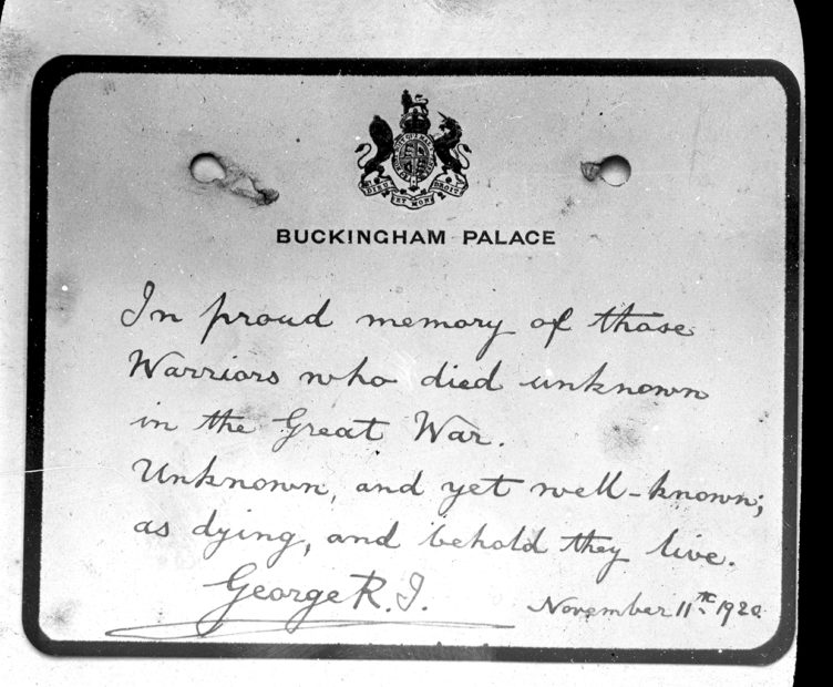 A note with Buckingham Palace crest handwrittenby King George V reading: In proud memory of those Warriors who died unknown in the Great War. Unknown, and yet well-known; as dying, and behold they live. George R November 11th 1920.