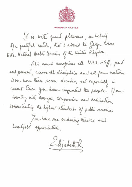 Letter from the Queen reads It is with great pleasure on behalf of a grateful nation, that I award the George Cross to the National Health Services of the United Kingdom. This award recognises all NHS staff, past and present, across all disciplines and all four nations. Over more than seven decades, and especially in recent times, you have supported the people of our country with courage, compassion and dedication, demonstrating the highest standards of public service. You have our enduring thanks and heartfelt appreciation. Elizabeth R